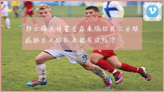 郭士强点评霍金森表现称其三分球威胁巨大球队未能有效防守