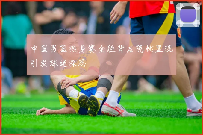 中国男篮热身赛全胜背后隐忧显现引发球迷深思