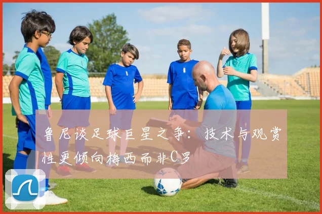 鲁尼谈足球巨星之争：技术与观赏性更倾向梅西而非C罗