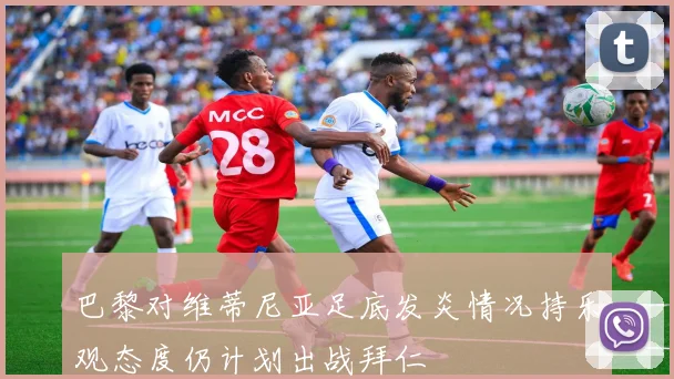 巴黎对维蒂尼亚足底发炎情况持乐观态度仍计划出战拜仁