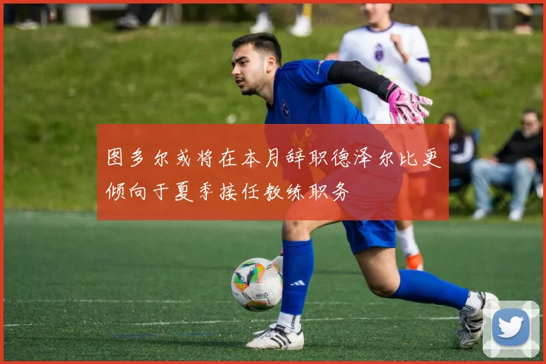 图多尔或将在本月辞职德泽尔比更倾向于夏季接任教练职务