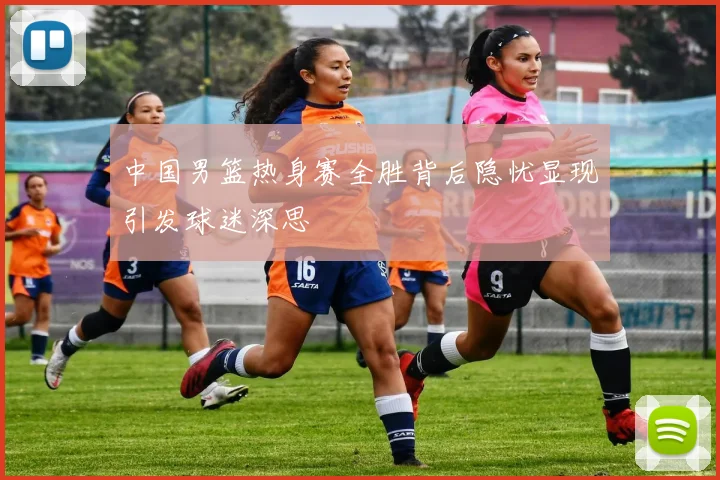 中国男篮热身赛全胜背后隐忧显现引发球迷深思