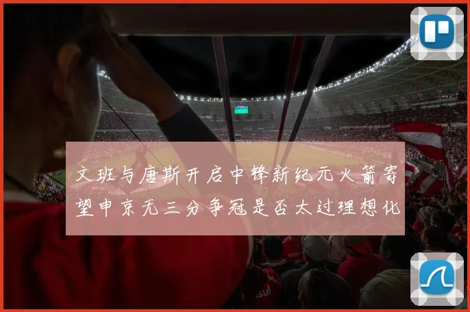 文班与唐斯开启中锋新纪元火箭寄望申京无三分争冠是否太过理想化
