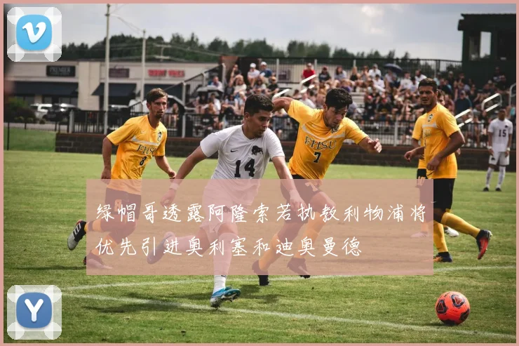 绿帽哥透露阿隆索若执教利物浦将优先引进奥利塞和迪奥曼德