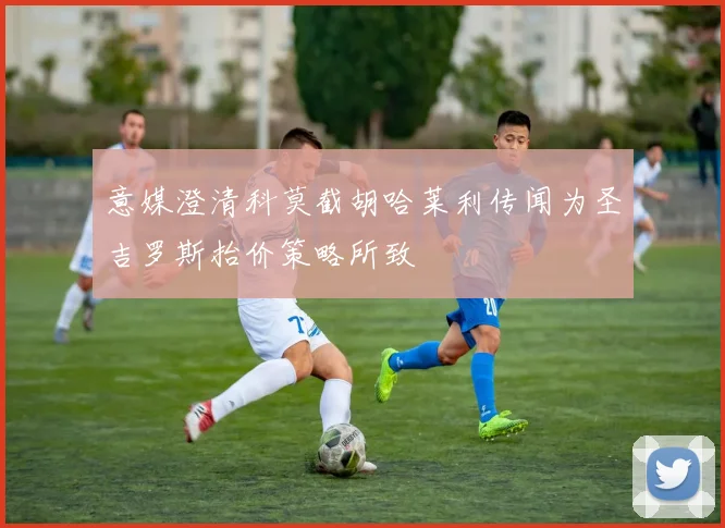 意媒澄清科莫截胡哈莱利传闻为圣吉罗斯抬价策略所致