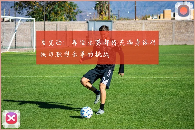 马克西：每场比赛都将充满身体对抗与激烈竞争的挑战