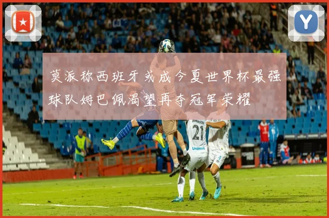 莫派称西班牙或成今夏世界杯最强球队姆巴佩渴望再夺冠军荣耀