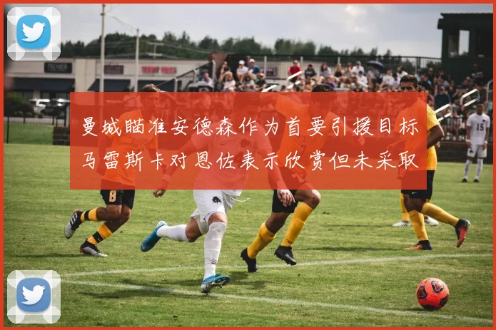 曼城瞄准安德森作为首要引援目标马雷斯卡对恩佐表示欣赏但未采取行动