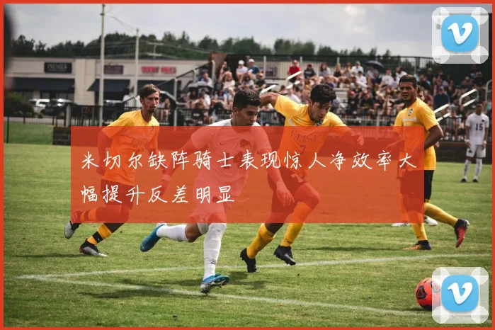 米切尔缺阵骑士表现惊人净效率大幅提升反差明显