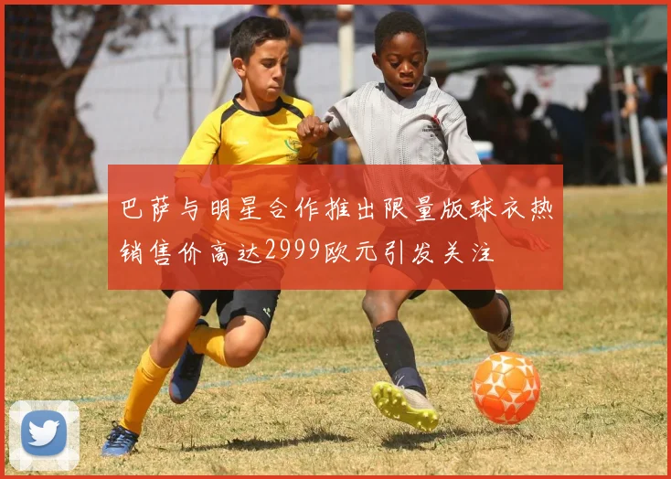 巴萨与明星合作推出限量版球衣热销售价高达2999欧元引发关注
