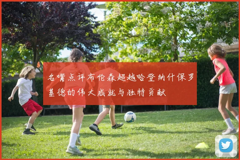 名嘴点评布伦森超越哈登纳什保罗基德的伟大成就与独特贡献