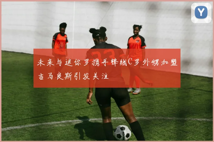 未来与迷你罗携手锋线C罗外甥加盟吉马良斯引发关注