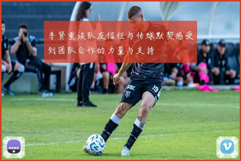 李贤重谈队友信任与传球默契感受到团队合作的力量与支持