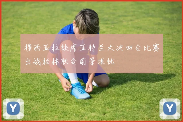 穆西亚拉缺席亚特兰大次回合比赛出战柏林联合前景堪忧