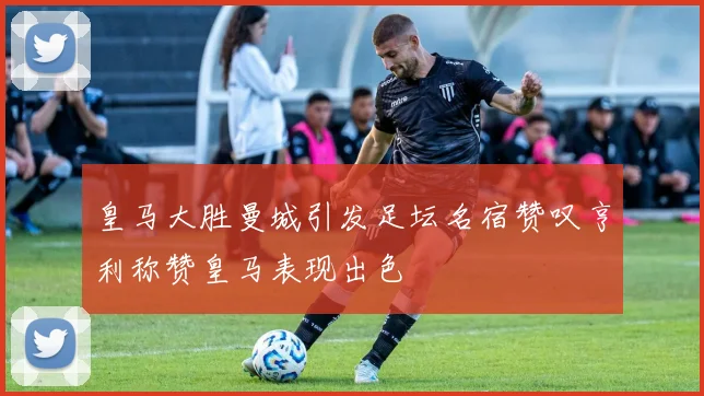 皇马大胜曼城引发足坛名宿赞叹亨利称赞皇马表现出色