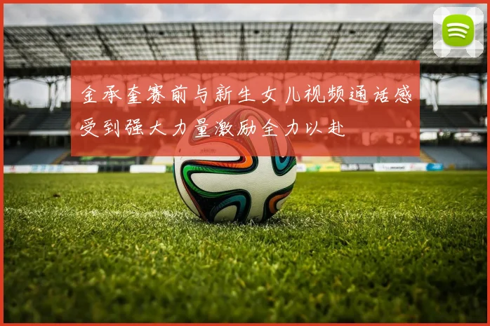 金承奎赛前与新生女儿视频通话感受到强大力量激励全力以赴