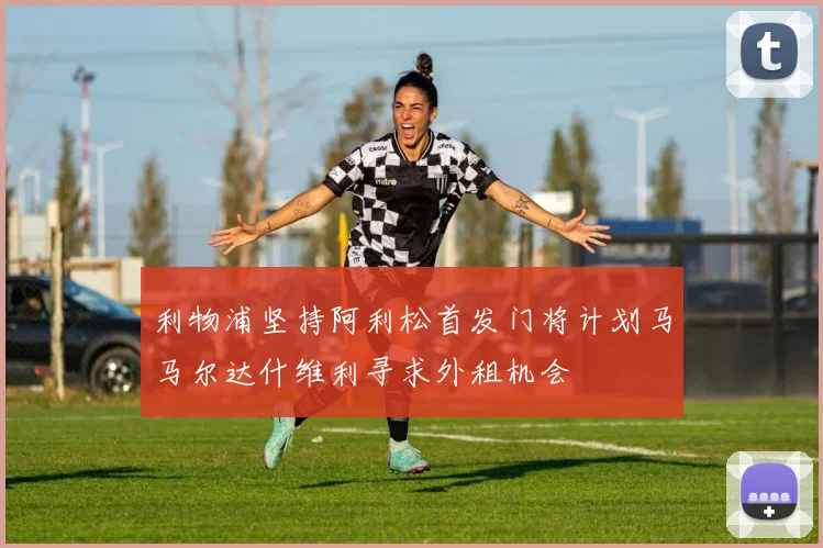 利物浦坚持阿利松首发门将计划马马尔达什维利寻求外租机会
