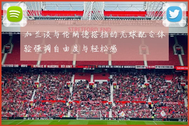 加兰谈与伦纳德搭档的无球配合体验强调自由度与轻松感